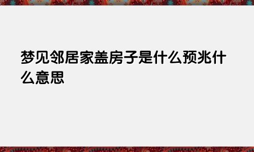 梦见邻居家盖房子是什么预兆什么意思