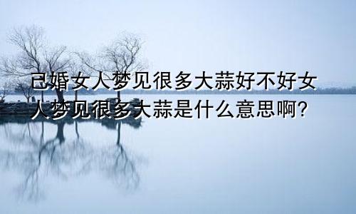 已婚女人梦见很多大蒜好不好女人梦见很多大蒜是什么意思啊?