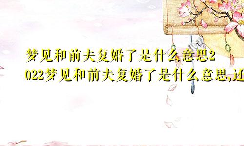 梦见和前夫复婚了是什么意思2022梦见和前夫复婚了是什么意思,还梦见玫瑰花