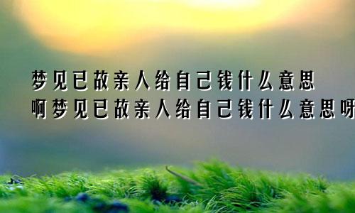 梦见已故亲人给自己钱什么意思啊梦见已故亲人给自己钱什么意思呀