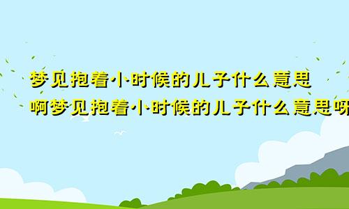 梦见抱着小时候的儿子什么意思啊梦见抱着小时候的儿子什么意思呀
