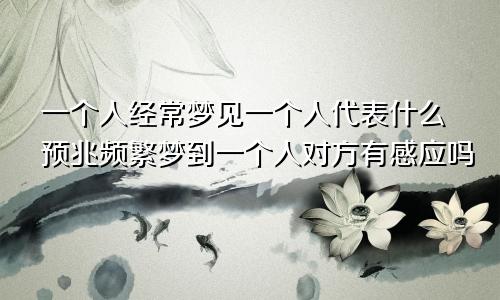 一个人经常梦见一个人代表什么预兆频繁梦到一个人对方有感应吗