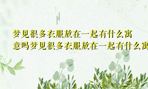 梦见很多衣服放在一起有什么寓意吗梦见很多衣服放在一起有什么寓意嘛