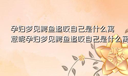 孕妇梦见鳄鱼追咬自己是什么寓意呢孕妇梦见鳄鱼追咬自己是什么寓意解梦