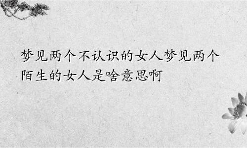 梦见两个不认识的女人梦见两个陌生的女人是啥意思啊