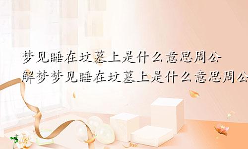 梦见睡在坟墓上是什么意思周公解梦梦见睡在坟墓上是什么意思周公解梦原版