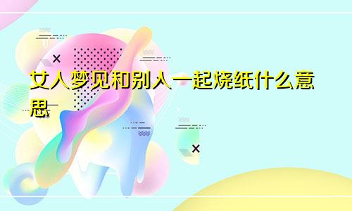 女人梦见和别人一起烧纸什么意思