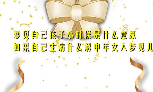 梦见自己孩子小时候是什么意思如果自己生病什么解中年女人梦见儿子小时候