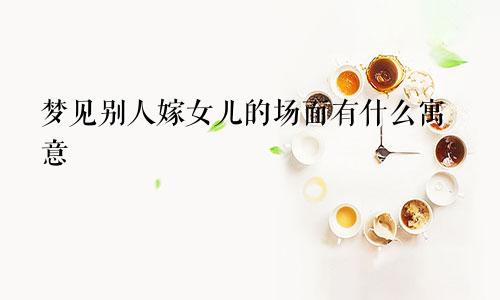 梦见别人嫁女儿的场面有什么寓意