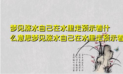 梦见涨水自己在水里走预示着什么意思梦见涨水自己在水里走预示着什么呢