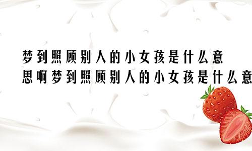梦到照顾别人的小女孩是什么意思啊梦到照顾别人的小女孩是什么意思呀