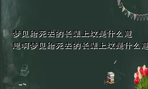 梦见给死去的长辈上坟是什么意思啊梦见给死去的长辈上坟是什么意思呀