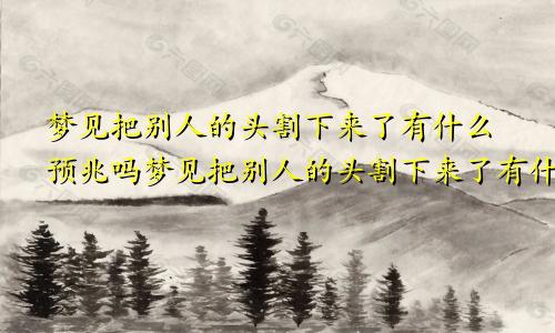 梦见把别人的头割下来了有什么预兆吗梦见把别人的头割下来了有什么预兆嘛