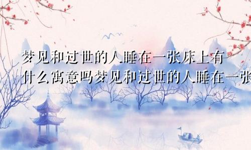 梦见和过世的人睡在一张床上有什么寓意吗梦见和过世的人睡在一张床上有什么寓意嘛