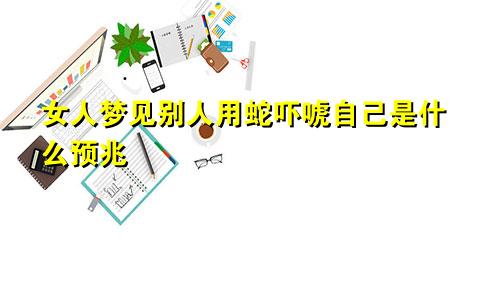 女人梦见别人用蛇吓唬自己是什么预兆