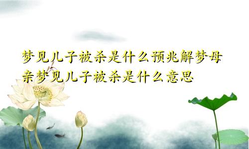 梦见儿子被杀是什么预兆解梦母亲梦见儿子被杀是什么意思