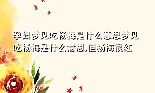 孕妇梦见吃杨梅是什么意思梦见吃杨梅是什么意思,但杨梅很红