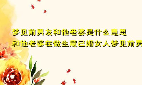 梦见前男友和他老婆是什么意思和他老婆在做生意已婚女人梦见前男友是什么征兆