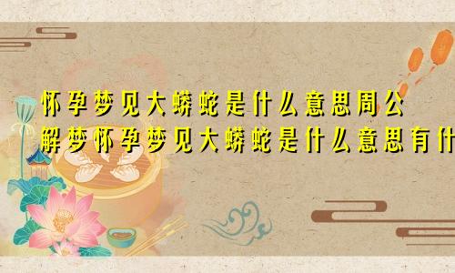 怀孕梦见大蟒蛇是什么意思周公解梦怀孕梦见大蟒蛇是什么意思有什么预兆