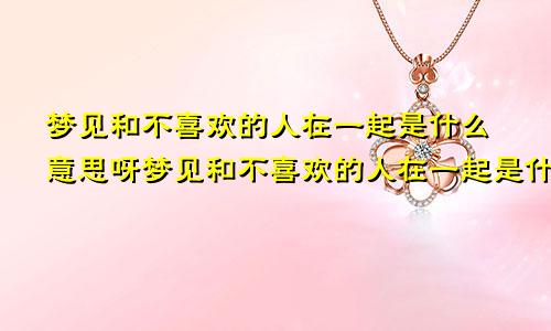 梦见和不喜欢的人在一起是什么意思呀梦见和不喜欢的人在一起是什么意思呢