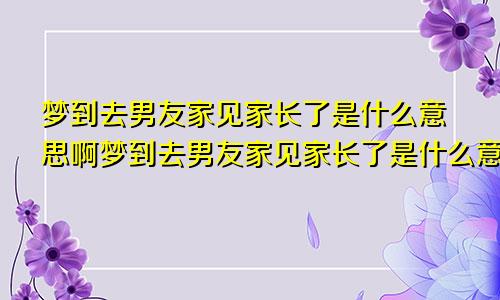 梦到去男友家见家长了是什么意思啊梦到去男友家见家长了是什么意思呀