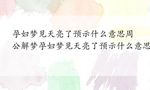孕妇梦见天亮了预示什么意思周公解梦孕妇梦见天亮了预示什么意思呢