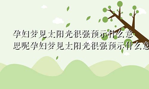 孕妇梦见太阳光很强预示什么意思呢孕妇梦见太阳光很强预示什么意思周公解梦
