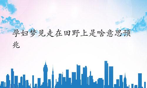 孕妇梦见走在田野上是啥意思预兆
