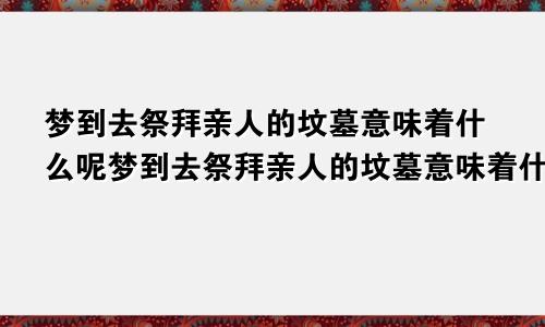 梦到去祭拜亲人的坟墓意味着什么呢梦到去祭拜亲人的坟墓意味着什么意思