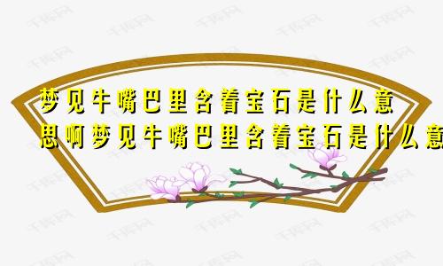 梦见牛嘴巴里含着宝石是什么意思啊梦见牛嘴巴里含着宝石是什么意思呀