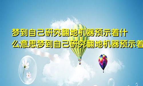 梦到自己研究翻地机器预示着什么意思梦到自己研究翻地机器预示着什么呢