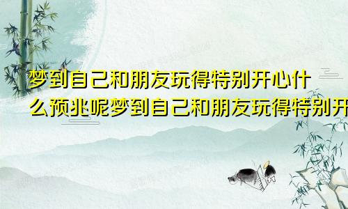 梦到自己和朋友玩得特别开心什么预兆呢梦到自己和朋友玩得特别开心什么预兆解梦