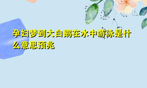 孕妇梦到大白鹅在水中游泳是什么意思预兆