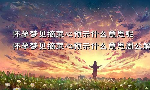 怀孕梦见摘菜心预示什么意思呢怀孕梦见摘菜心预示什么意思周公解梦