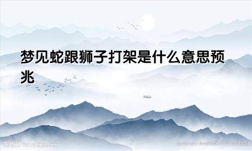 梦见蛇跟狮子打架是什么意思预兆