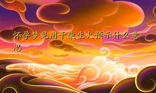 怀孕梦见用干柴生火预示什么意思