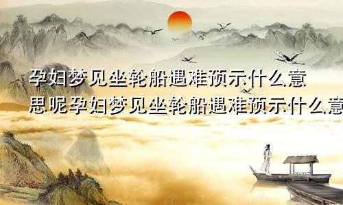 孕妇梦见坐轮船遇难预示什么意思呢孕妇梦见坐轮船遇难预示什么意思周公解梦