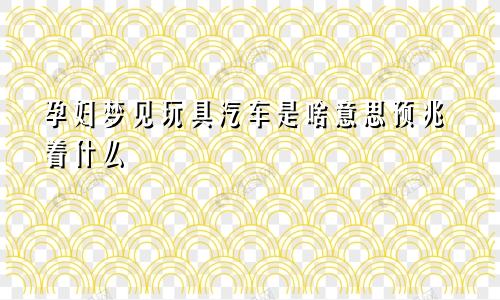 孕妇梦见玩具汽车是啥意思预兆着什么