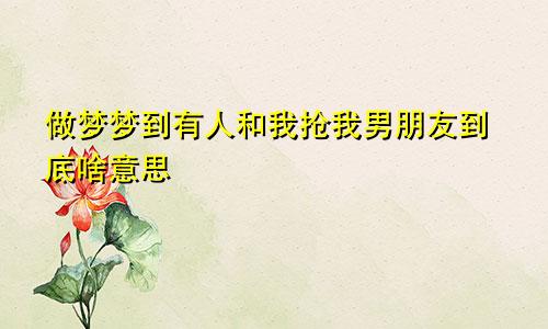 做梦梦到有人和我抢我男朋友到底啥意思