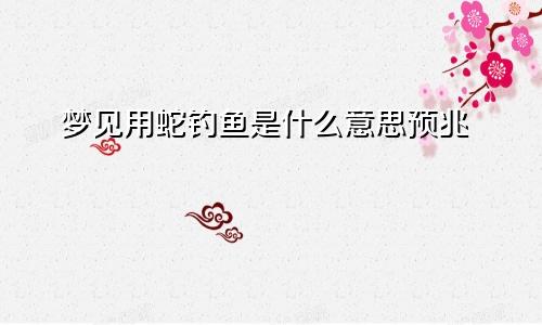 梦见用蛇钓鱼是什么意思预兆