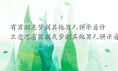 有男朋友梦到其他男人预示着什么意思有男朋友梦到其他男人预示着什么