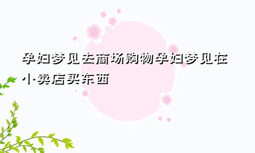 孕妇梦见去商场购物孕妇梦见在小卖店买东西
