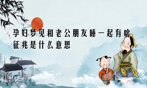 孕妇梦见和老公朋友睡一起有啥征兆是什么意思