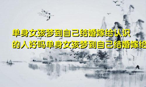 单身女孩梦到自己结婚嫁给认识的人好吗单身女孩梦到自己结婚嫁给认识的人好吗为什么