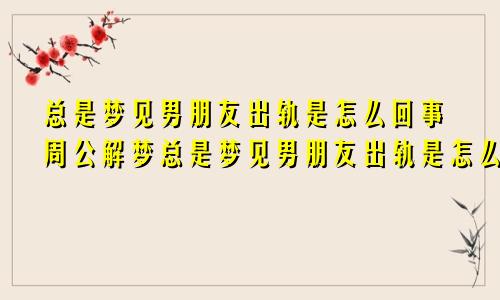 总是梦见男朋友出轨是怎么回事周公解梦总是梦见男朋友出轨是怎么回事儿