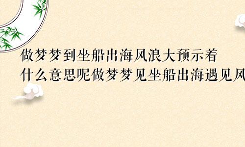 做梦梦到坐船出海风浪大预示着什么意思呢做梦梦见坐船出海遇见风浪