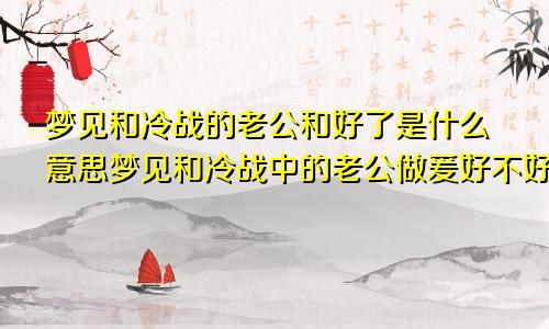 梦见和冷战的老公和好了是什么意思梦见和冷战中的老公做爰好不好