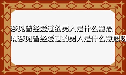 梦见曾经爱过的男人是什么意思啊梦见曾经爱过的男人是什么意思呀