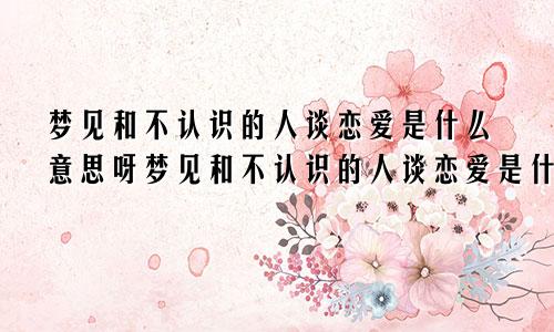 梦见和不认识的人谈恋爱是什么意思呀梦见和不认识的人谈恋爱是什么意思呢