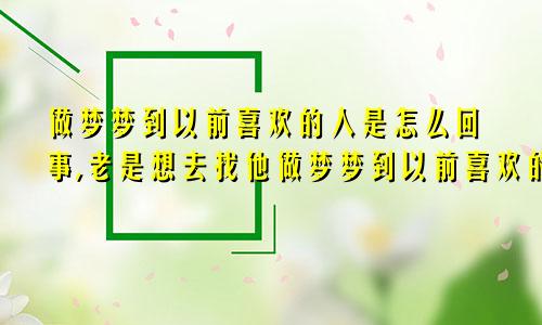 做梦梦到以前喜欢的人是怎么回事,老是想去找他做梦梦到以前喜欢的人是怎么回事周公解梦